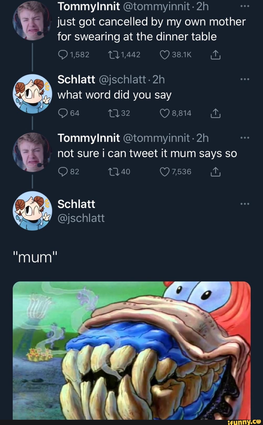 Tommy !nnit just got cancelled by my own mother for swearing at the dinner table
1,582
Schlatt what word did you say
8,814
Tommy !!nnit not sure can tweet it mum says so
82 40 7,536
Schlatt
@jschlatt
mum