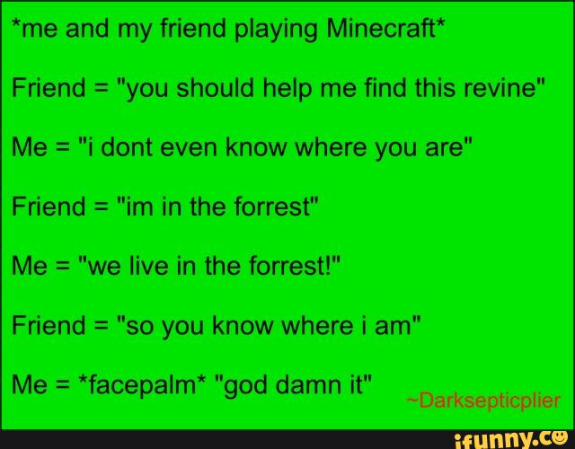 *me and my friend playing Minecraft‘
Friend =
"you should help me find this revine"
Me _
-"i dont even know where you are"
Friend =
"im in the forrest"
Me =
"we live in the forrest!"
Friend =
"so you know where i am"
*" Me =
*facepalm god damn it"