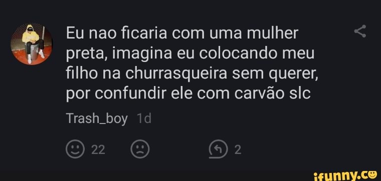 Eu nao ficaria com uma mulher
preta, imagina eu colocando meu filho na churrasqueira sem querer, por confundir ele com carvão sle
Trash.boy