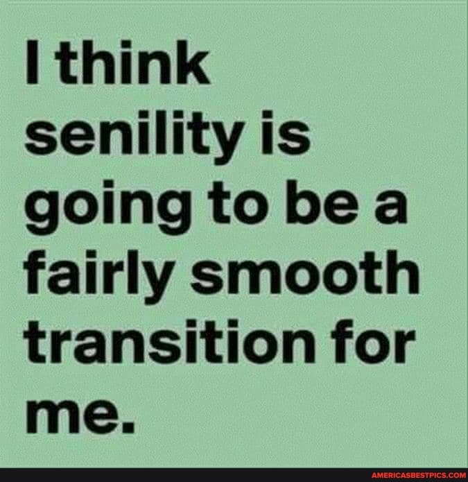 think senility is going to bea fairly smooth transition for me.