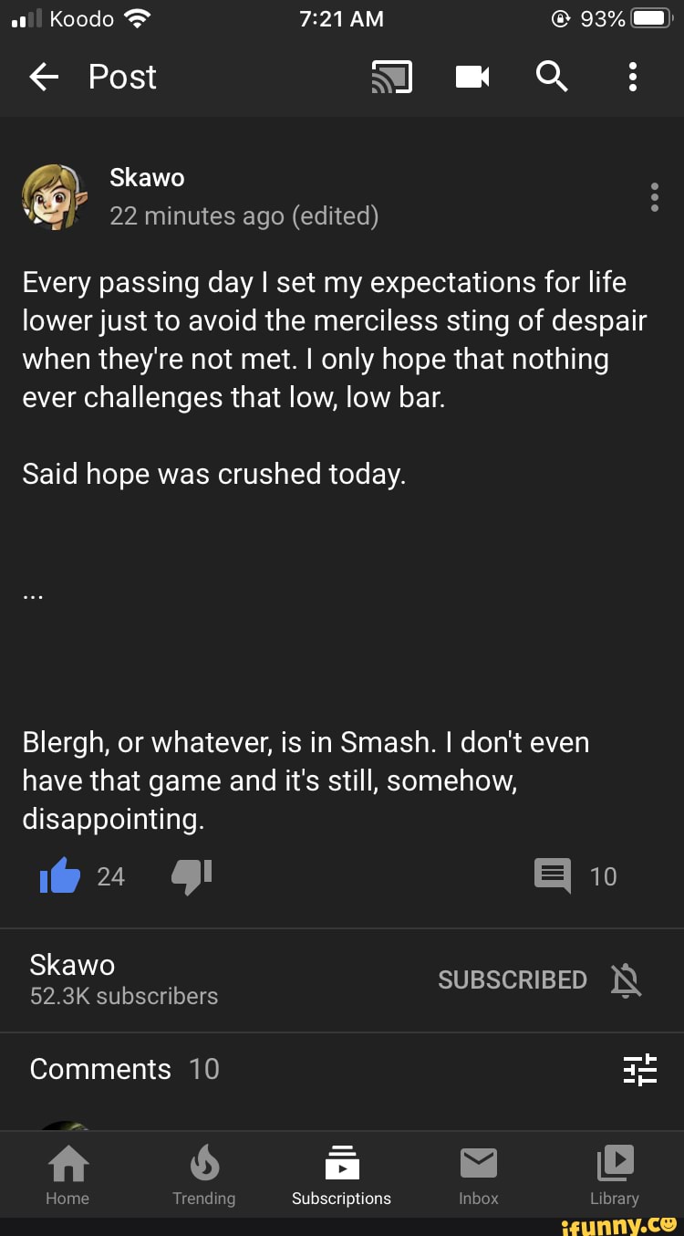 Every passing day I set my expectations for life
lower just to avoid the merciless sting of despair
when they're not met. I only hope that nothing
ever challenges that low, low bar.
Said hope was crushed today.
Blergh, or whatever, is in Smash. I don't even
have that game and it's still, somehow,
disappointing.
ft 3
Home Trending Subscriptions Inbox Library