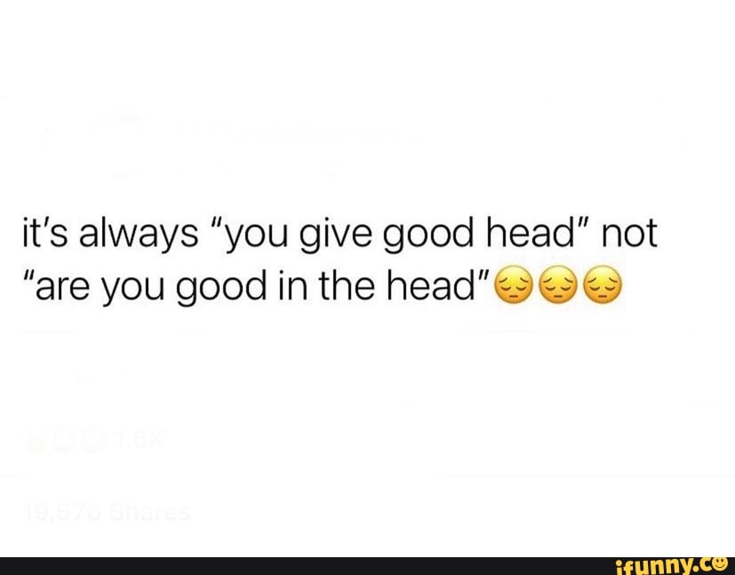 I give good head to make up for the fact I'm not good in the head - iFunny