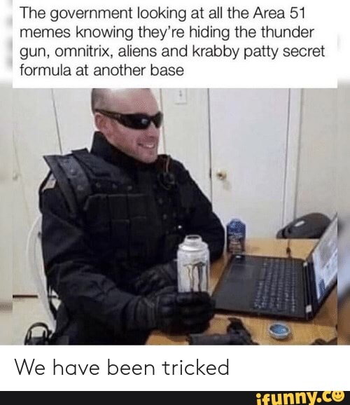 The government lookmg at all the Area 51
memes knowmg they're hiding the thunder
gun, omnitrix, aliens and krabby patty secret
formula at another base
We have been tricked