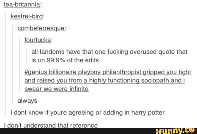lga-gritannig:
! rr u :
lourlucks:
all fandoms have that one fucking overused quote that
is on 993% ol the edits
and raised you from a highly functioning sociopath and i
swear we were infinile
always
i dom know if youre agreeing or adding in harry poner
I don't understand that reference