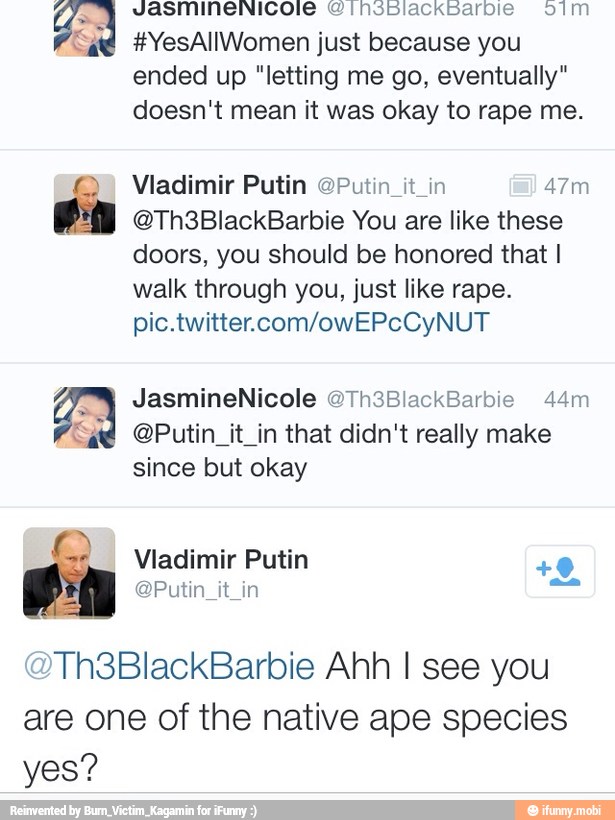 "ad: #YesAllWomen just because you
ended up "letting me go, eventually"
doesn't mean it was okay to rape me.
2 Vladimir Putin OPutin_it_in 47m on
@Th3BlackBarbie You are like these
doors, you should be honored that I
walk through you, just like rape.
pic.twitter.com/owEPcCyNUT
@Putin_it_in that didn't really make
since but okay
®Th3BlackBarbie Ahh I see you
are one of the native ape species
yes?