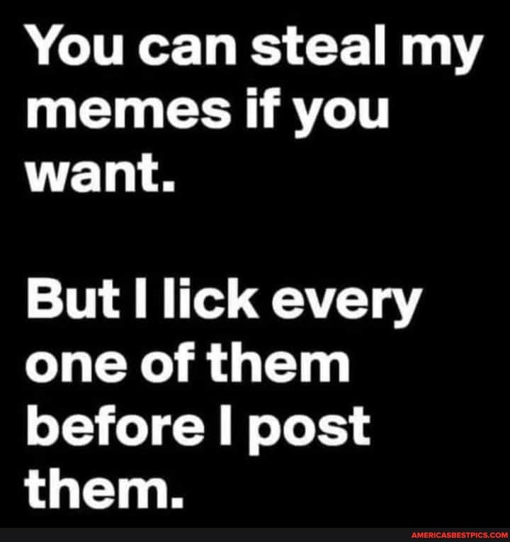 You can steal my memes if you want.
But lick every one of them before I post them.