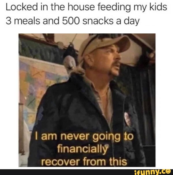 Locked in the house feeding my kids
3 meals and 500 snacks a day
am never going to
financially
recover from this