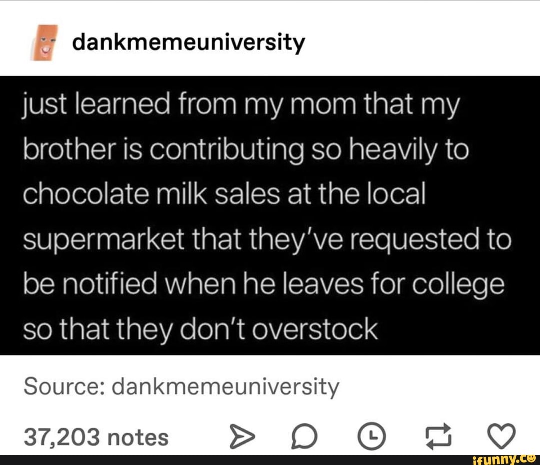 '; dankmemeuniversity
just Iearned from my mom that my
brother is contributing so heavily to
Chocolate milk sales at the local
supermarket that they’ve requested to
be notified when he leaves for college
so that they don’t overstock
Source: dankmemeuniversity
37,203 notes > D G)