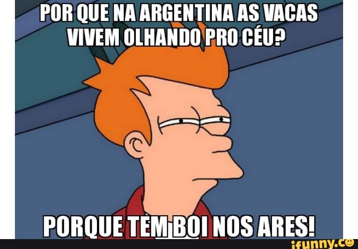 POR QUE NA ARGENTINA AS VACAS
VIVEM OLHANDO BRO CEU?
PORQUE TEM;BOI NOS ARES!