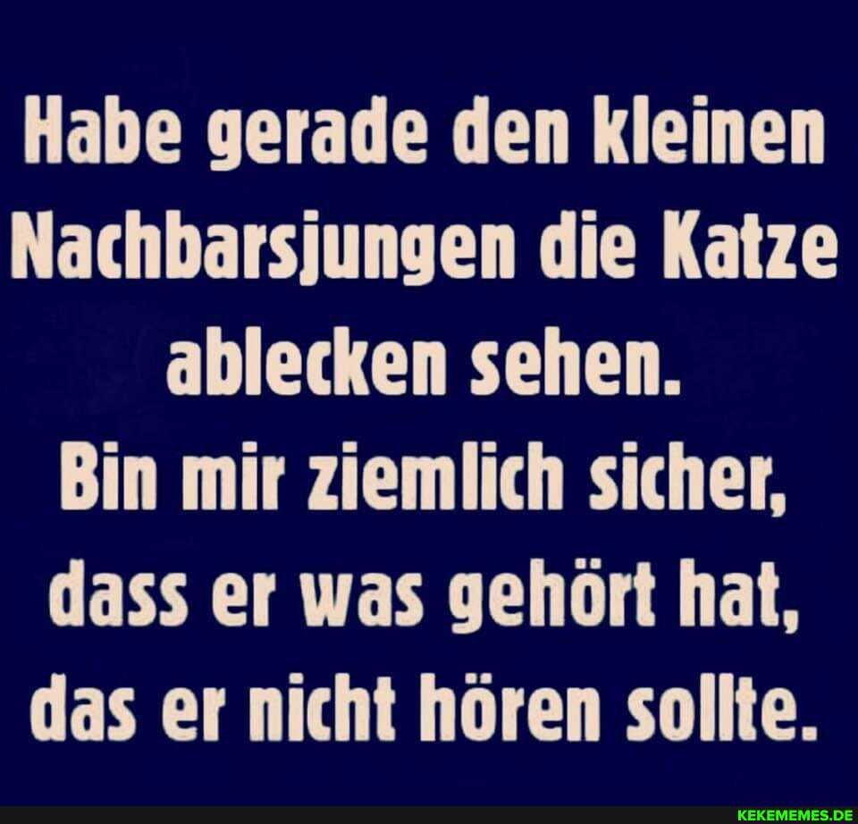 Habe gerade den kleinen
Nachbarsjungen die Katze mir dass er was gehört hat, das er nicht hören sollte.