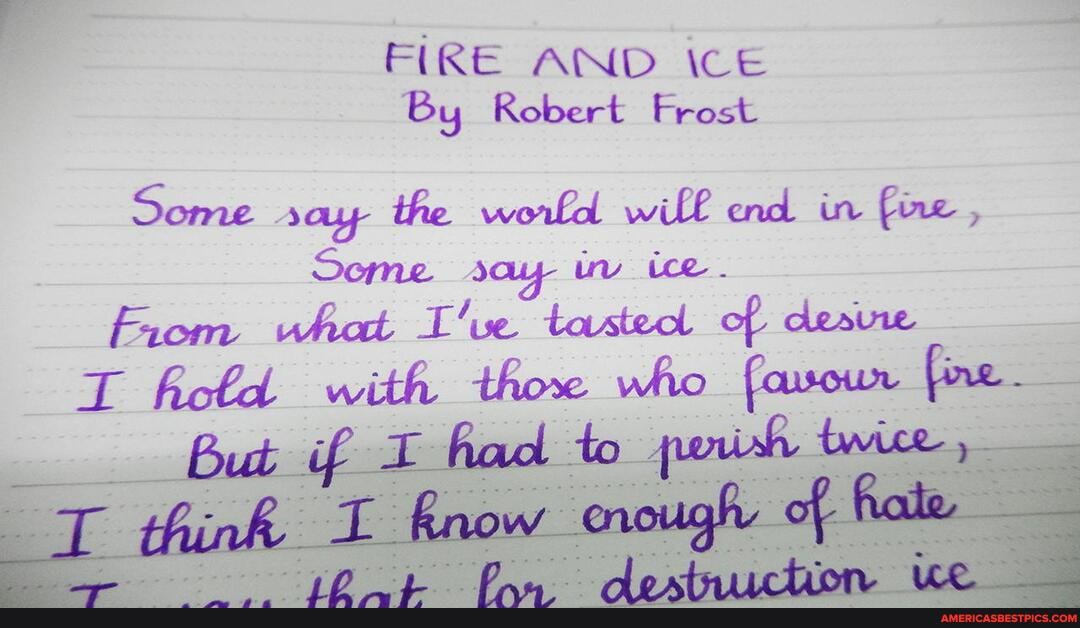 FIRE AND Ice
By Robert Frost
Some say the wortd wilf end in fre ,
Seme iv ice.
Faom uhat I've tastecl of deasvie hotd with thox who