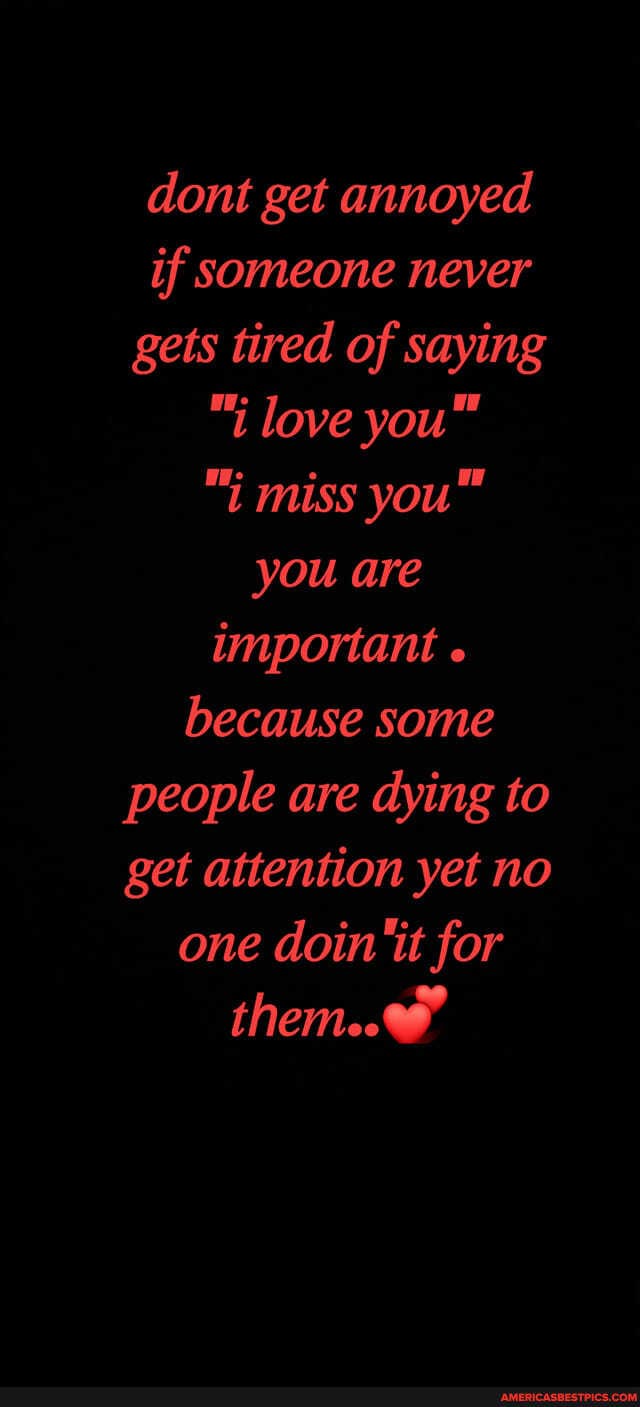 dont get annoyed if someone never gets tired of saying
"i love
"i miss you" you are important because some people are dying to get attention yet no one doin ''it for