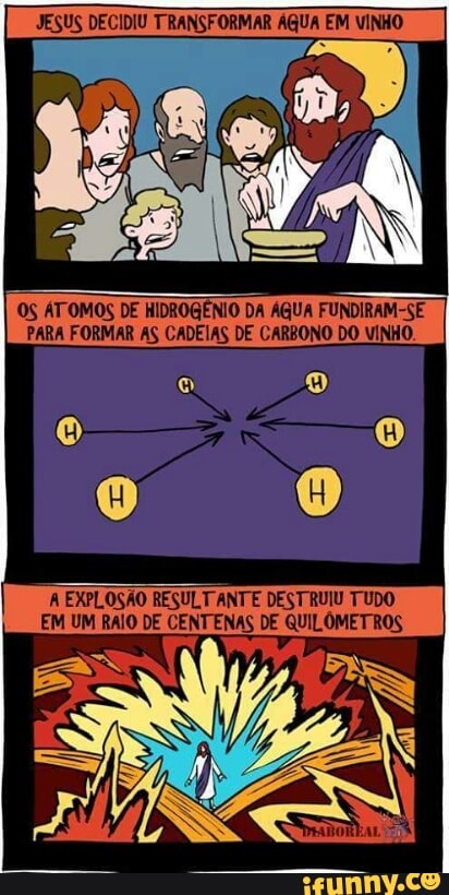 JESUS DECIDIU TRANSFORMAR ÁGUA EM VINHO
OS ATOMOS DE HIDROGÊNIO DA AGUA FUNDIRAM-SE
PARA FORMAR AS CADEIAS DE CARBONO DO VINHO.
A EXPLOSÃO RESULTANTE DESTRUIU TUDO
EM UM RAIO DE CENTENAS DE QUILÔMETROS