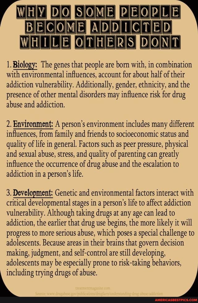ECOMEPADDICTED
SIDONT
1. Biology: The genes that people are born with, in combination with environmental influences, account for about half of their addiction vulnerability. Additionally, gender, ethnicity, and the presence of other mental disorders may influence risk for drug abuse and addiction.
2. Environment: A person's environment includes many different influences, from family and friends to socioeconomic status and quality of life in general. Factors such as peer pressure, physical and sexual abuse, stress, and quality of parenting can greatly influence the occurrence of drug abuse and the escalation to addiction in a person's life.
3. Development: Genetic and environmental factors interact with critical developmental stages in a person's life to affect addiction vulnerability. Although taking drugs at any age can lead to addiction, the earlier that drug use begins, the more likely it will progress to more serious abuse, which poses a special challenge to adolescents. Because areas in their brains that govern decision making, judgment, and self-control are still developing, adolescents may be especially prone to risk-taking behaviors,
trying drugs of abuse.