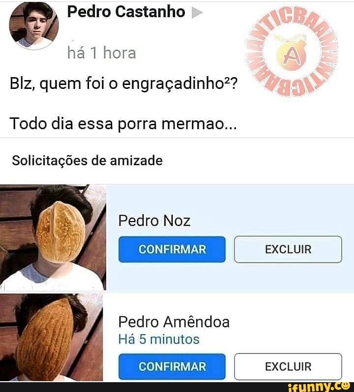 Pedro Castanho
Blz, quem foi o engraçadinho??
Todo dia essa porra mermao...
Solicitações de amizade
CONFIRMAR EXCLUIR
Pedro Amêndoa
Há 5 minutos