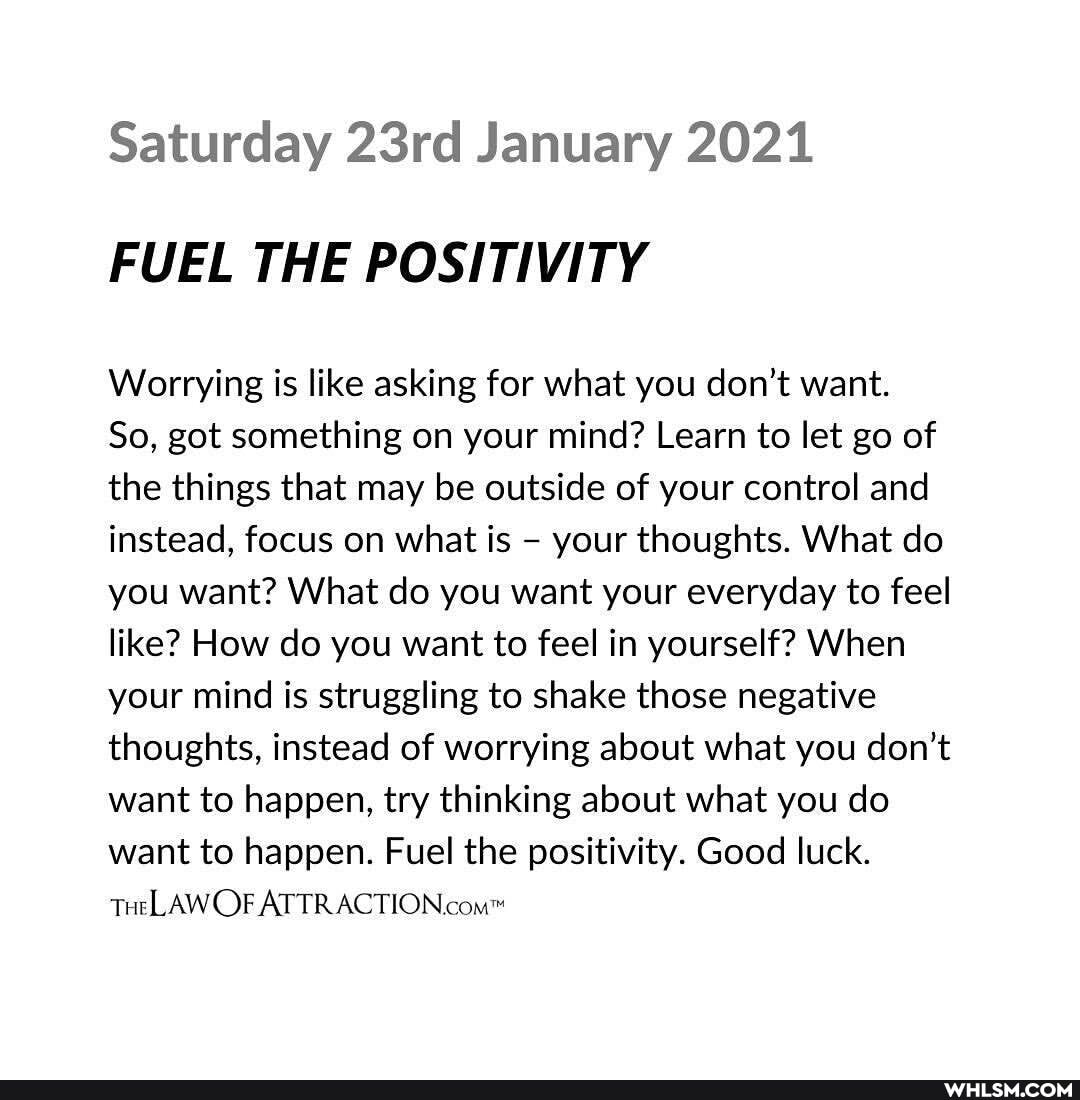 Saturday 23rd January 2021
FUEL THE POSITIVITY
Worrying is like asking for what you don't want.
So, got something on your mind? Learn to let go of the things that may be outside of your control and instead, focus on what is - your thoughts. What do you want? What do you want your everyday to feel like? How do you want to feel in yourself? When your mind is struggling to shake those negative thoughts, instead of worrying about what you don't want to happen, try thinking about what you do want to happen. Fuel the positivity. Good luck.
THeLAW OF