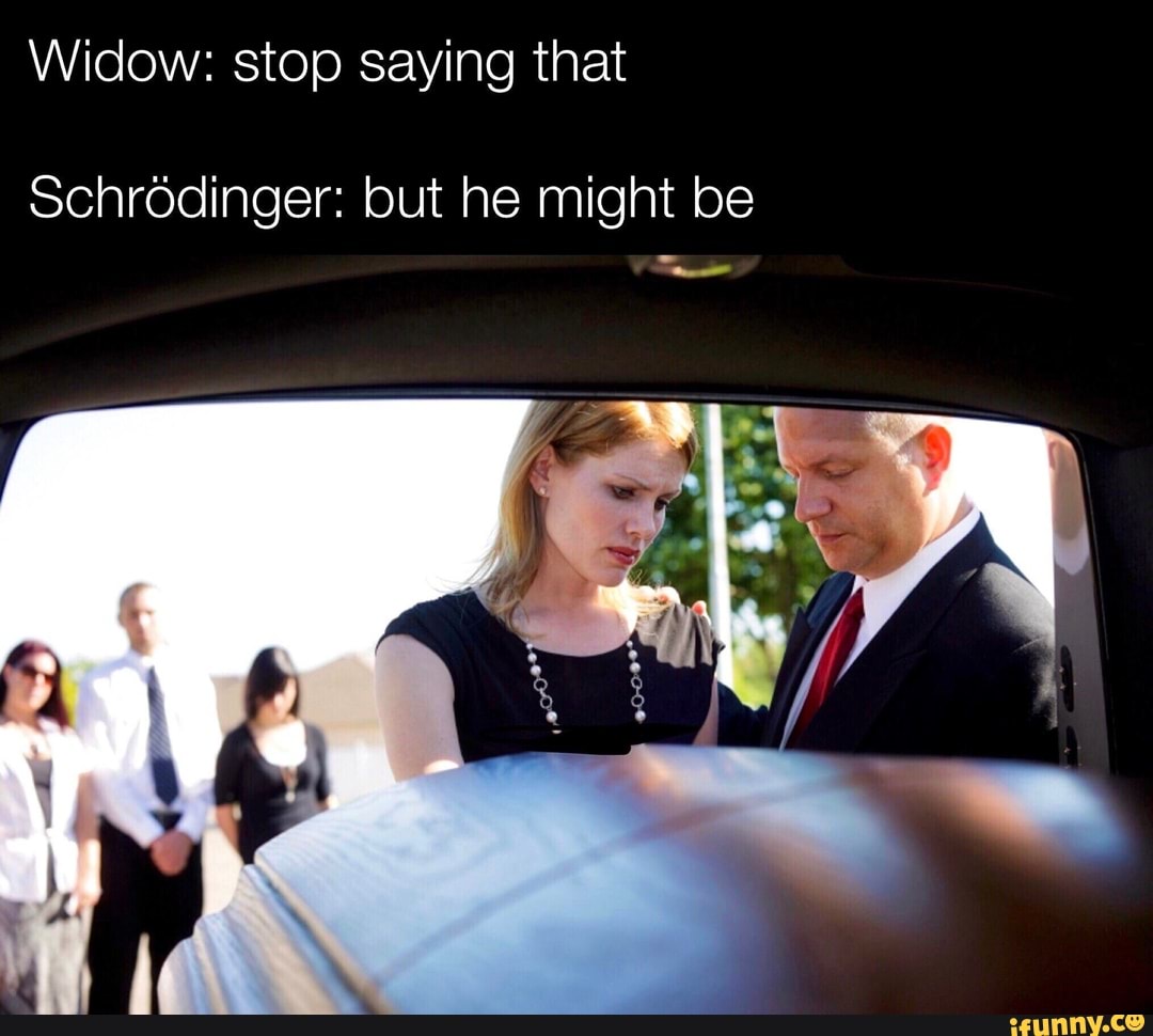 Widow: stop saying that
Schrodinger: but he might be