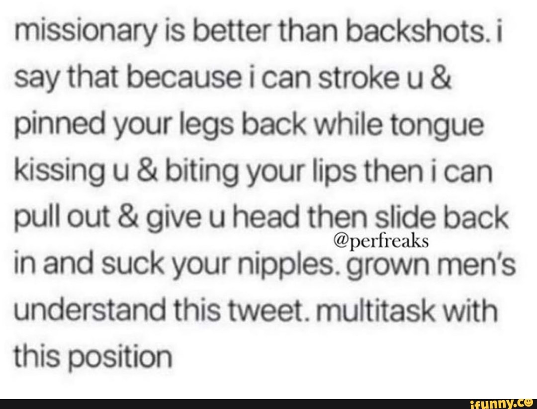 Missionary is better than backshots. i say that because i can stroke u  pinned your legs