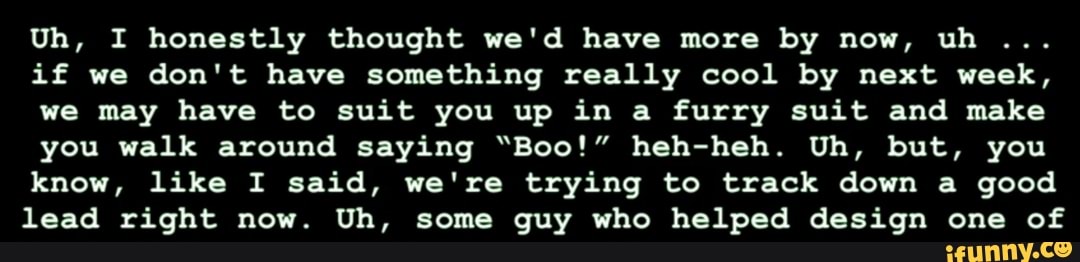 Uh, I honestly thought we'd have more by now, uh
if we don't have something really cool by next week,
we may have to suit you up in a furry suit and make
you walk around saying "Boo!" heh-heh. Uh, but, you
know, like I said, we're trying to track down a good lead right now. Uh, some guy who helped design one of