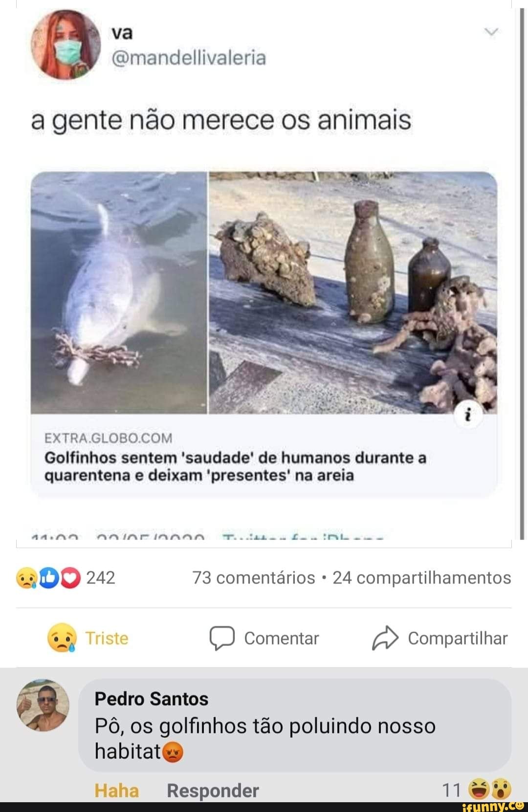 a gente não merece os animais
EXTRAGLOBO COM
ta co
Golfinhos sentem 'saudade' de humanos durante a quarentena e deixam 'presentes' na areia
DO 242 73 comentários 24 compartilhamentos
Triste Comentar Compartilhar
Pedro Santos
Pô, os golfinhos tão poluindo nosso habitat
Haha Responder