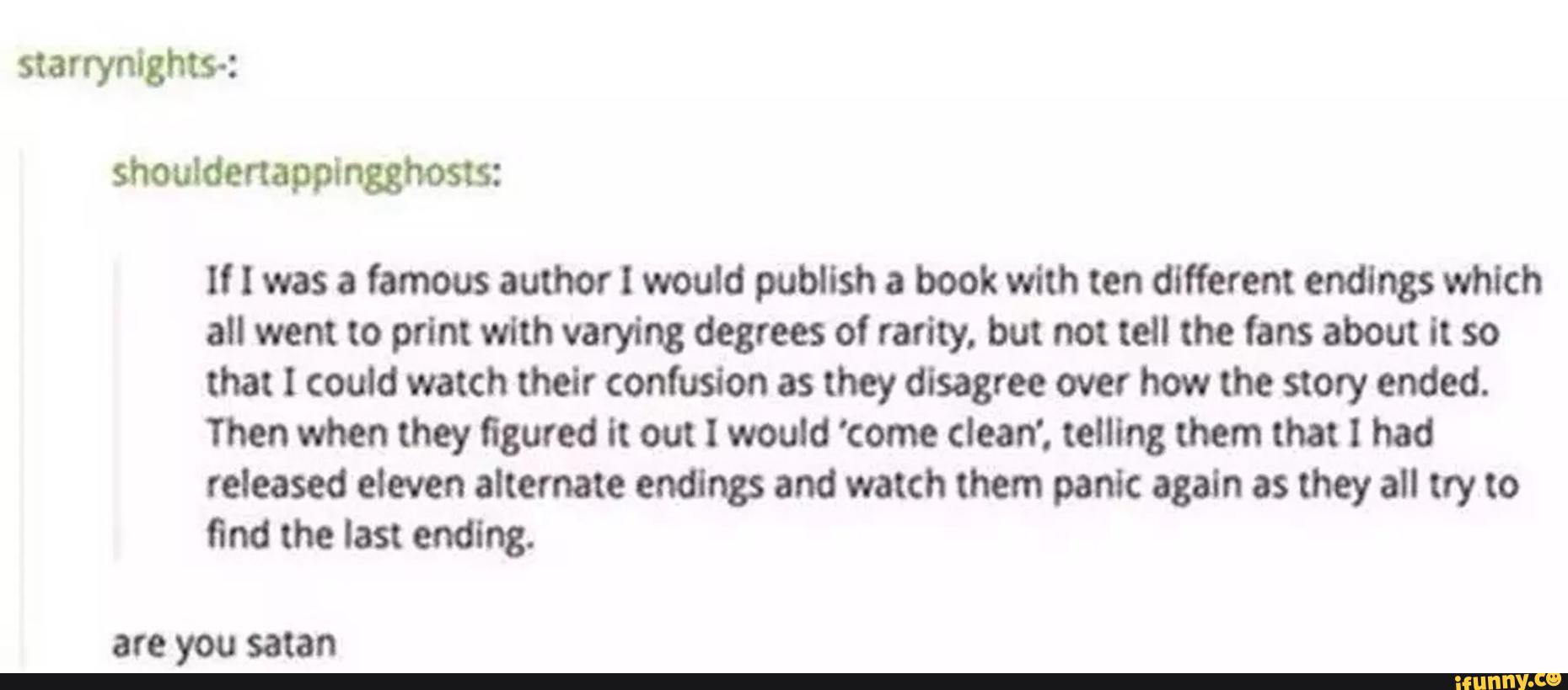 ll I was a famous author I would publish a book with ten different endings which
all went to print with varying degrees of rarity. but not tell the fans about it so
that I could watch thelr confusion as they disagree over how the story ended.
then when they figured it out I would 'come clean'. telling them that I had
released eleven alternate ending: and watch them panic again as they all try to
and the last ending.
are you satan