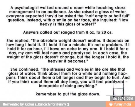 A psychologist walked around a room while teaching stress
management to an audience. As she raised a glass of water,
everyone expected they'd be asked the "half empty or half full"
question. Instead, with a smile on her face, she inquired: "How
heavy is this glass of water?"
Answers called out ranged from
She replied, "The absolute weight doesn't matter. It depends on
how long I hold it. If I hold it for a minute, it's not a problem. If I
hold it for an hour, I'll have an ache in my arm. If I hold it for a
day, my arm will fee! numb and paralyzed. In each case, the
weight of the glass doesn't change, but the longer I hold it, the
heavier it becomes."
She continued, "The stresses and worries in life are like that
glass of water. Think about them for a while and nothing hap-
pens. Think about them a bit longer and they begin to hurt. And
if you think about them all day long, you will feel parályzeg incapable of doing anything."
Remember to put the glass down.