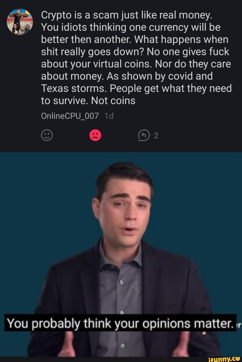 Crypto is a scam just like real money.
You idiots thinking one currency will be better then another. What happens when shit really goes down? No one gives fuck about your virtual coins. Nor do they care about money. As shown by covid and
Texas storms. People get what they need to survive. Not coins
OnlineCPU_007 id
2
You probably think your opinions matter.