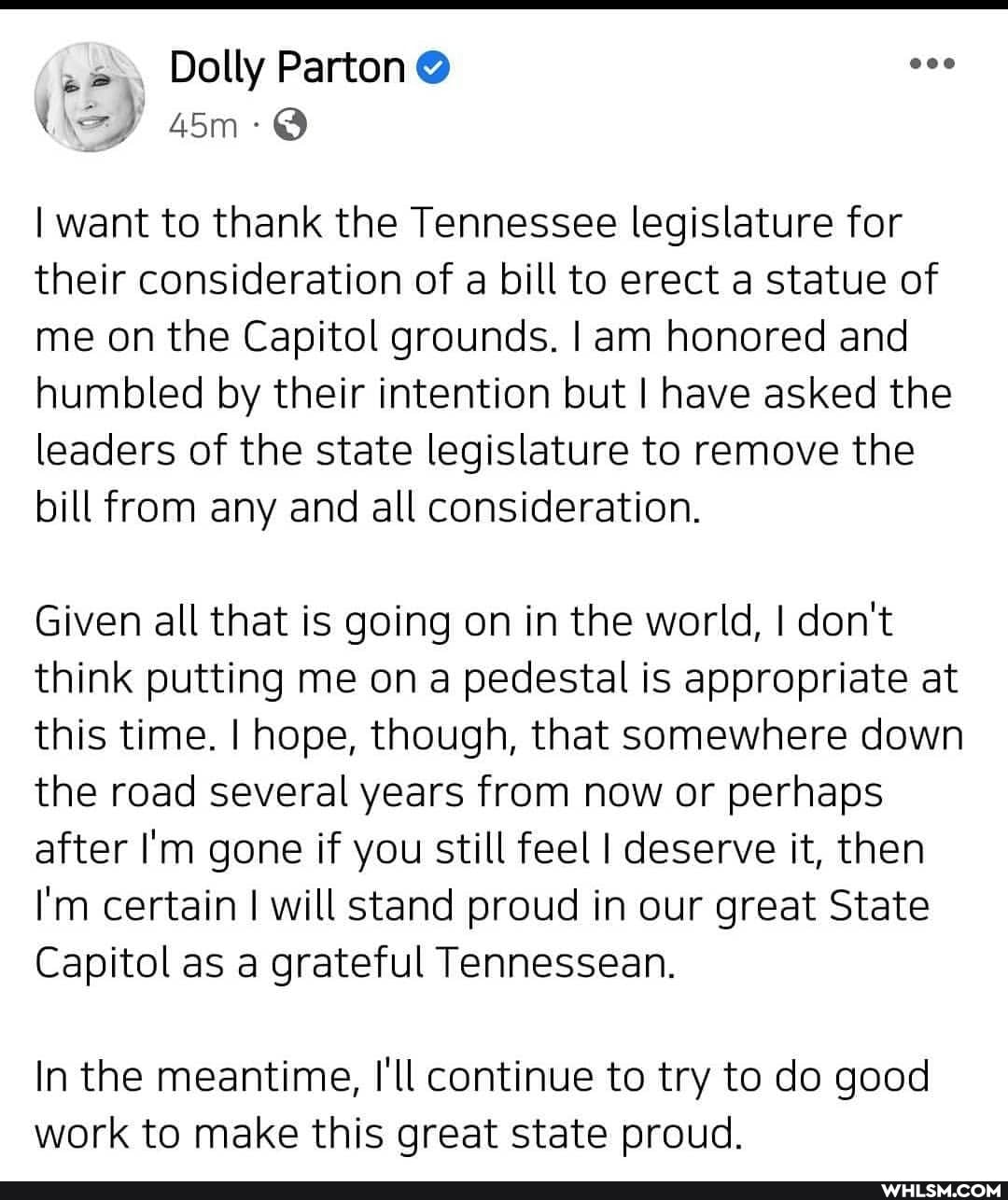 Dolly
I want to thank the Tennessee legislature for their consideration of a bill to erect a statue of me on the Capitol grounds. I am honored and humbled by their intention but I have asked the leaders of the state legislature to remove the bill from any and all consideration.
Given all that is going on in the world, I don't think putting me on a pedestal is appropriate at this time. I hope, though, that somewhere down the road several years from now or perhaps after I'm gone if you still feel I deserve it, then
I'm certain I will stand proud in our great State
Capitol as a grateful Tennessean.
In the meantime, I'll continue to try to do good work to make this great state proud.
