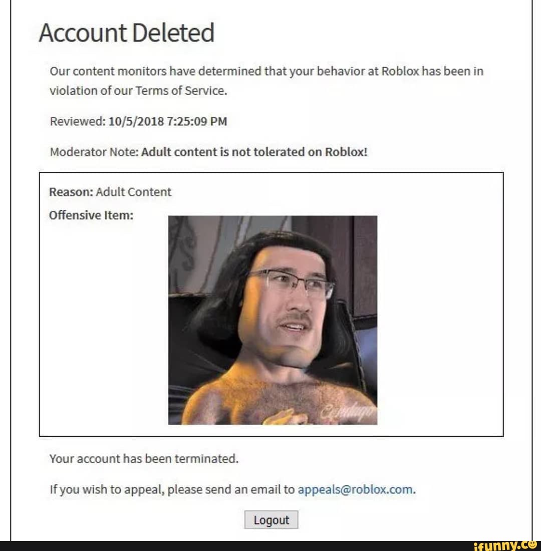 Account Deleted Our Content Monitors Have Determined That Your Behavior At Roblox Has Been In Violation Of Our Terms Of Service Reviewed Pm Moderator Note Adult Content Is Not Tolerated On Roblox - roblox account deleted meme