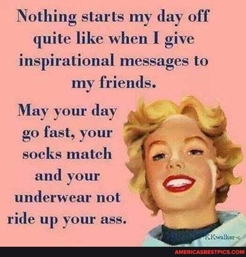 Nothing starts my day off quite like when I give inspirational messages to my friends.
May your day
go fast, your socks match and your underwear not ride up your ass.