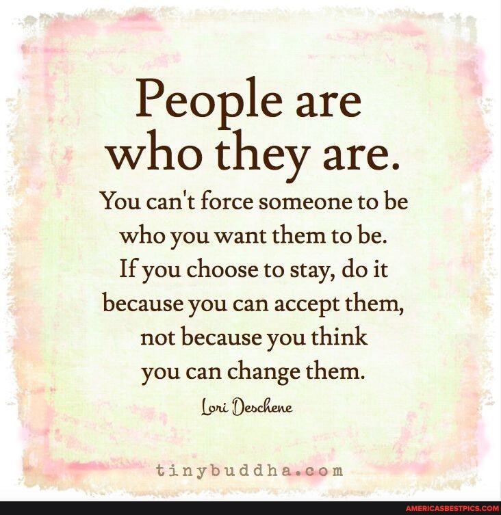 People are who they are.
You can't force someone to be who you want them to be.
If you choose to stay, do it
because you can accept them,
not because you think you can change them.
Lori Denchene
tinybuddha.con