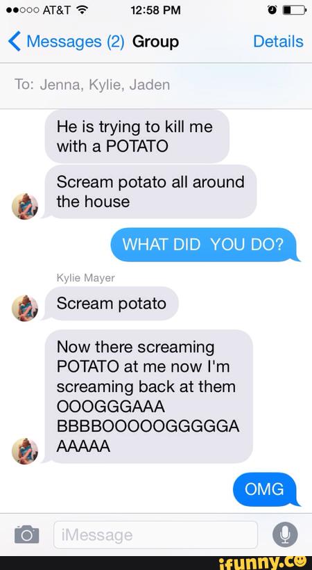 ( Messages (2) Group Details
He is trying to kill me
with a POTATO
Scream potato all around
& the house
ª,
Now there screaming
POTATO at me now I'm
screaming back at them
OOOGGGAAA
BBBBOOOOOGGGGGA