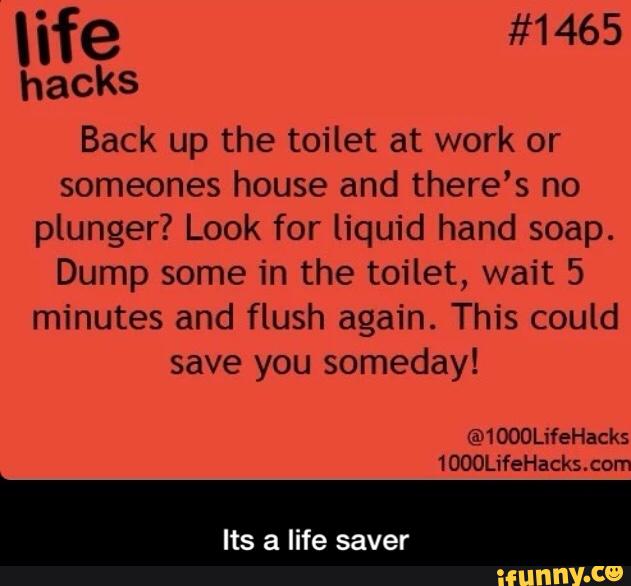 hacks
Back up the toilet at work or
someones house and there's no
plunger? Look for liquid hand soap.
Dump some in the toilet, wait 5
minutes and flush again. This could
save you someday!
Its a life saver - Its a life saver