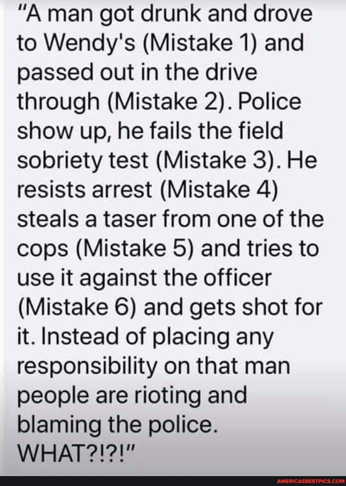 "A man got drunk and drove to Wendy's (Mistake 1) and passed out in the drive through (Mistake 2). Police show up, he fails the field sobriety test (Mistake 3). He resists arrest (Mistake 4) steals a taser from one of the cops (Mistake 5) and tries to use it against the officer
(Mistake 6) and gets shot for it. Instead of placing any responsibility on that man people are rioting and blaming the police.
