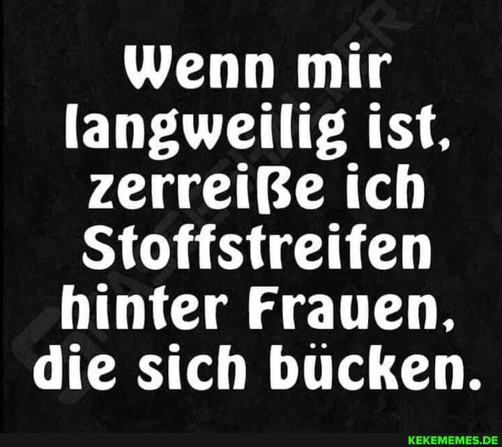 Wenn mir langweilig ist, zerreiße ich
Stoffstreifen hinter Frauen, die sich bücken.