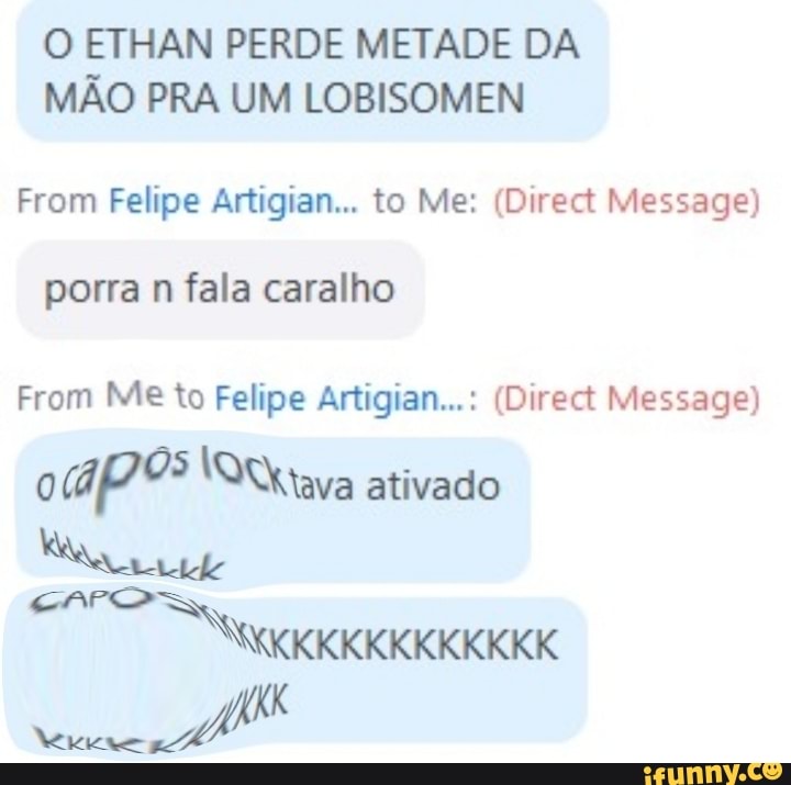 O ETHAN PERDE METADE DA MÃO PRA UM LOBISOMEN
From Felipe Artigian. to Me: (Direct Message)
porra n fala caralho
From Me to Felipe Artigian...: (Diract Message) ativado
KKKKKKKKKKKKK