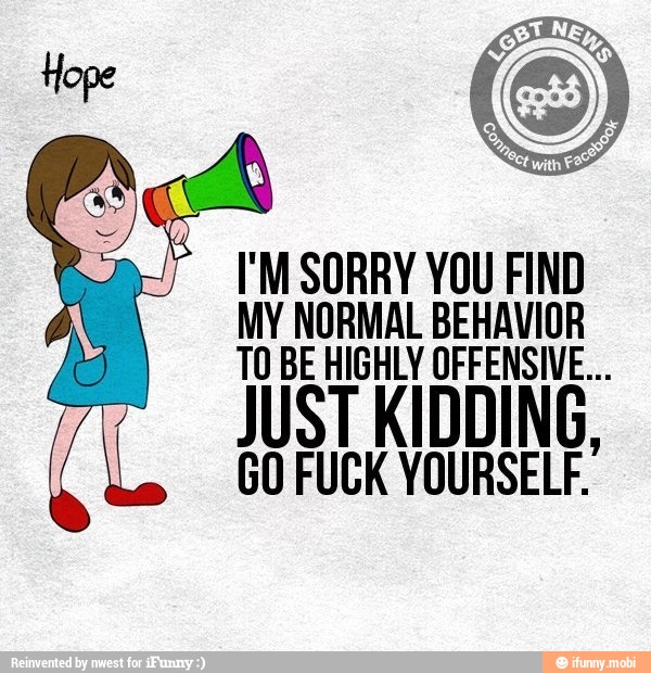 I'M SORRY YOU FIND
MY NORMAL BEHAVIOR
TO BE HIGHLY OFFENSIVE...
GO FUCK YOURSELF.