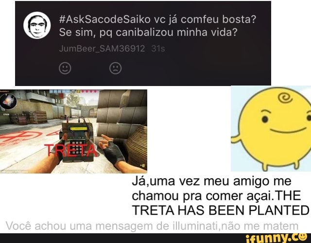 Se sim, pq canibalizou minha vida?
Ja,uma vez meu amigo me
chamou pra comer acai. THE
TRETA HAS BEEN PLANTED