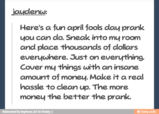 Here's a fun april fools day prank
you can
clo. Sneak into my room
and place thousands of dollars
everywhere. Just on
everything.
Cover my things with an insane
amount of money. Make it a real
hassle to clean up. The more
money the better the prank.
