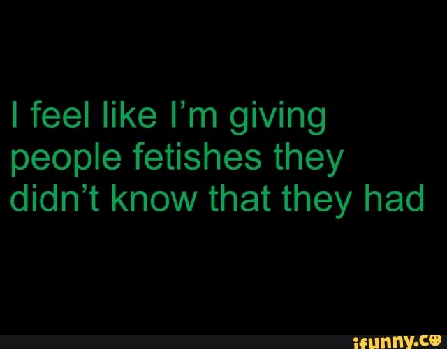 I feel like I'm giving
people fetishes they
didn't know that they had