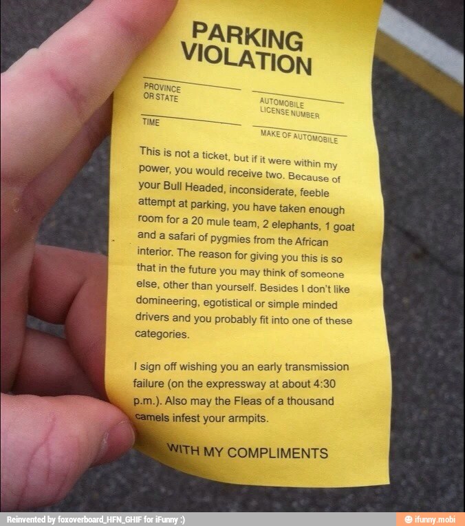 E
TIME
This
is not a ticket, but itt were within
my Power, you would receive two. Because of
your Bull Headed, inconsiderate, feeble
attempt at parking, you have taken enough
room for a 20 mule team, 2 elephants, 1 goat
and
a safari of pygmies from the African
interior. The reason for giving you this is so
that in the future you may think of someone
else, other than yourself. Besides I don't like
domineering, egotistical or simple minded
drivers and you probably fit into one of these
categories.
I sign off wishing you an early transmission
failure (on the expressway at about 4:30
p.m.). Also may the Fleas of a thousand
infest your armpits.
MY COMPLIMENTS