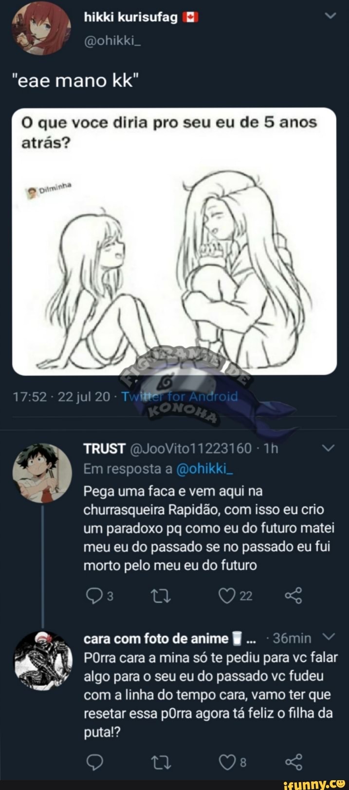 hikki kurisufag E
O que voce diria pro seu eu de 5 anos
atrás?
Pega uma faca e vem aqui na
churrasqueira Rapidão, com isso eu crio
um paradoxo pq como eu do futuro matei
meu eu do passado se no passado eu fui
morto pelo meu eu do futuro
cara com foto de anime §
POrra cara a mina só te pediu para vc falar
algo para do passado fudeu
com a linha do tempo cara, vamo ter que