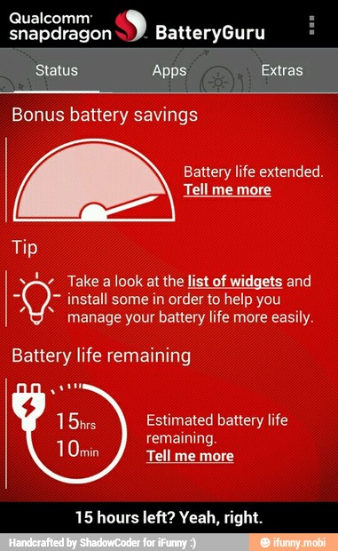 Qualcomm:
snapdragon
Status Apps Extras
Battery life extended.
Tip
I y Take a look at the list of widgets and install some in order to help you
manage your battery life more easily.
Battery life remaining
Estimated battery life
remaining.
Tell me more
15 hours left? Yeah, right. - 15 hours left? Yeah, right.