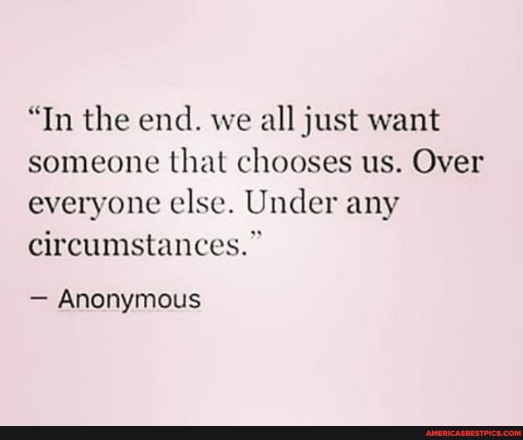 "In the end. we all just want someone that chooses us. Over everyone else. Under any circumstances."
- Anonymous