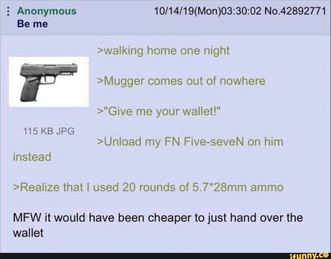 Anonymous No.42892771
Be me
>walking home one night
>Mugger comes out of nowhere
>"Give me your wallet!"
115 KB JPG
>Unload my FN Five-seveN on him
instead
>Realize that I used 20 rounds of 5.7*28mm ammo
MFW it would have been cheaper to just hand over the wallet