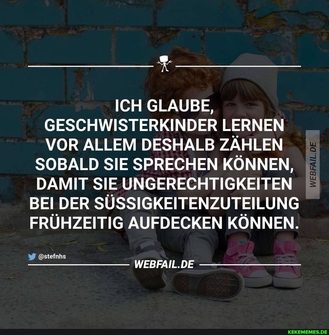 ICH GLAUBE,
GESCHWISTERKINDER LERNEN VOR ALLEM DESHALB ZÄHLEN
SOBALD SIE SPRECHEN KÖNNEN,
DAMIT SIE UNGERECHTIGKEITEN BEI DER SÜSSIGKEITENZUTEILUNG FRÜHZEITIG AUFDECKEN KÖNNEN.
@stefnhs
WEBFAIL.DE
