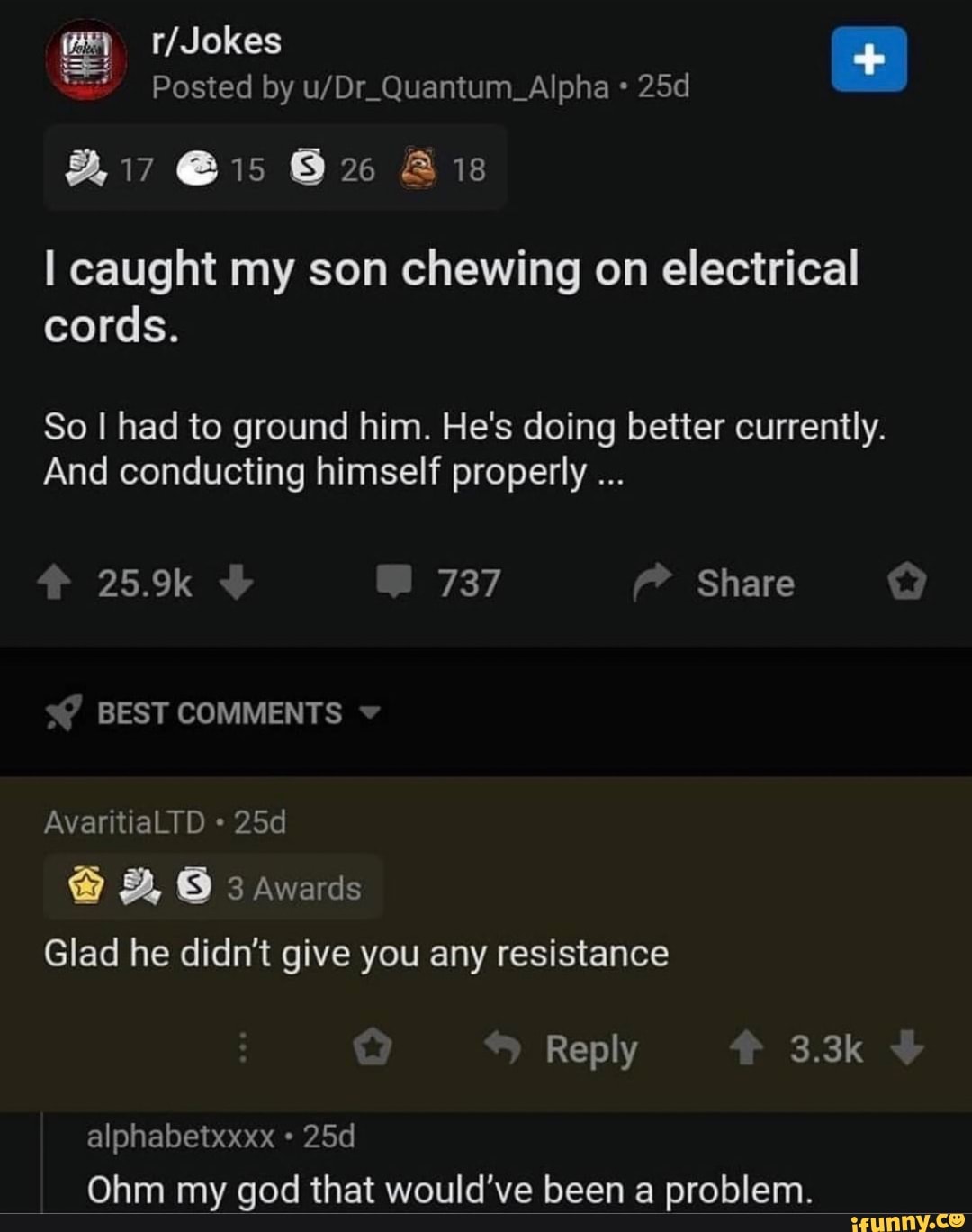 Posted by
@15 Ais
caught my son chewing on electrical cords.
So I had to ground him. He's doing better currently.
And conducting himself properly
25.9k 737 Share
SY BEST COMMENTS
AvaritiaLTD awards
Glad he didn't give you any resistance
Reply 3.3k
alphabetxxxx
Ohm my god that would've been a problem