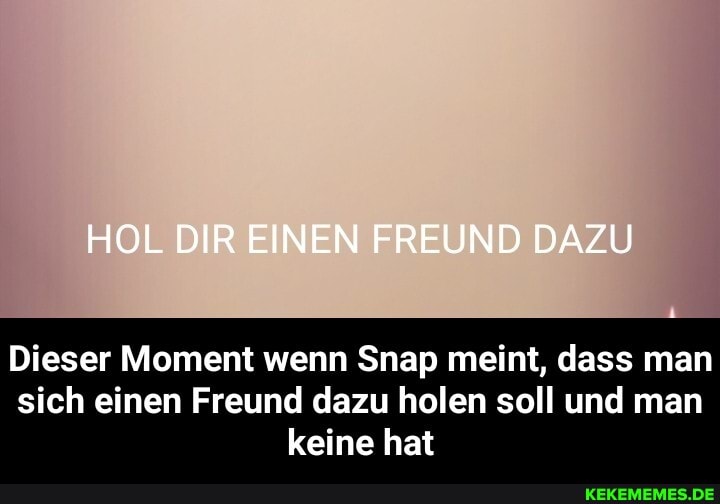 HOL DIR EINEN FREUND DAZU
Dieser Moment wenn Snap meint, dass man sich einen Freund dazu holen soll und man keine hat - Dieser Moment wenn Snap meint, dass man sich einen Freund dazu holen soll und man keine hat