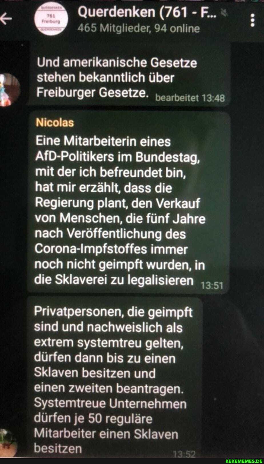 Querdenken (761 - F...
465 Mitglieder, 94 online
Und amerikanische Gesetze stehen bekanntlich über
Freiburger Gesetze. "..reitet 13 48
Nicolas
Eine Mitarbeiterin eines
AfD-Politikers im Bundestag,
mit der ich befreundet bin,
hat mir erzählt, dass die
Regierung plant, den Verkauf von Menschen, die fünf Jahre nach Veröffentlichung des
Corona-Impfstoffes immer
noch nicht geimpft wurden, in die Sklaverei zu legalisieren
Privatpersonen, die geimpft sind und nachweislich als extrem systemtreu gelten, dürfen dann bis zu einen
Sklaven besitzen und
einen zweiten beantragen.
Systemtreue Unternehmen dürfen je 50 reguläre
Mitarbeiter einen Sklaven besitzen