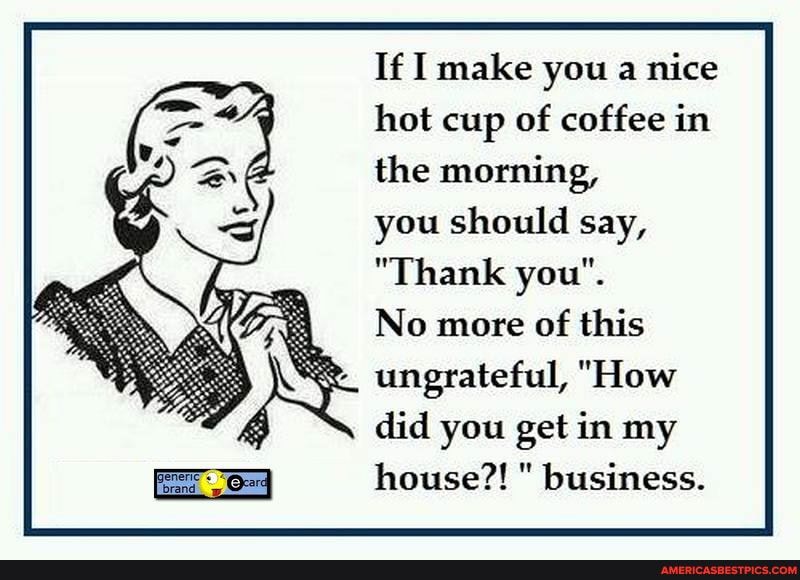 If I make you a nice
hot cup of coffee in
the morning,
you should say,
"Thank you".
No more of this ungrateful, "How did you get in my house?! " business.